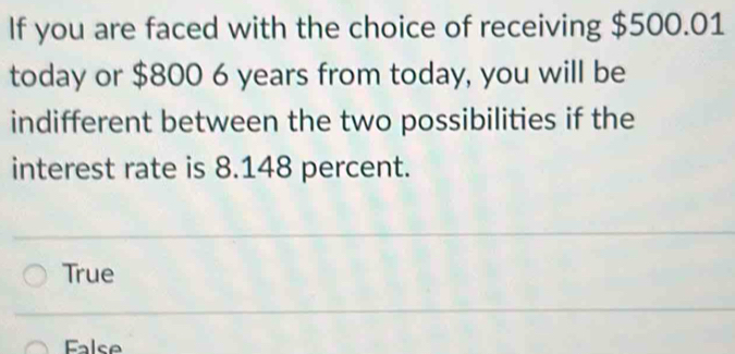 If you are faced with the choice of receiving $500.01
today or $800 6 years from today, you will be
indifferent between the two possibilities if the
interest rate is 8.148 percent.
True
False