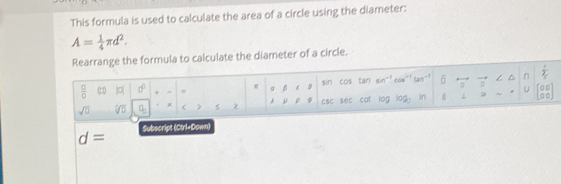 This formula is used to calculate the area of a circle using the diameter:
A= 1/4 π d^2. 
Rearrange the formula to calculate the diameter of a circle.
 3/2 
π beta ∈ D sin cos tan sin^(-1)cos^(-1)tan^(-1) overline □ rightarrow vector □  ∠ △ n 
 □ /□   (0) |0| □^(□) + = U beginbmatrix □ □  □ □ endbmatrix
A mu 0
sqrt(□ ) sqrt[□](□ ) χ < > csc sec cot log log _□  if 
Subscript (Ctrl+Down)
d=