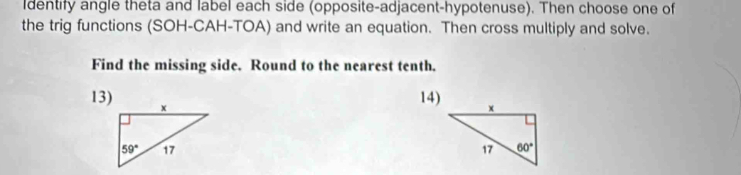 Identify angle theta and label each side (opposite-adjacent-hypotenuse). Then choose one of
the trig functions (SOH-CAH-TOA) and write an equation. Then cross multiply and solve.
Find the missing side. Round to the nearest tenth.
13)
14)