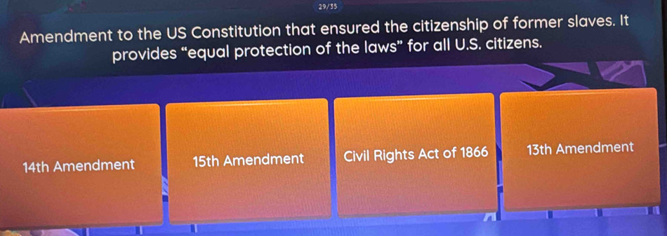 29/35
Amendment to the US Constitution that ensured the citizenship of former slaves. It
provides “equal protection of the laws” for all U.S. citizens.
14th Amendment 15th Amendment Civil Rights Act of 1866 13th Amendment