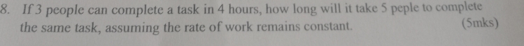 If 3 people can complete a task in 4 hours, how long will it take 5 peple to complete 
the same task, assuming the rate of work remains constant. (5mks)