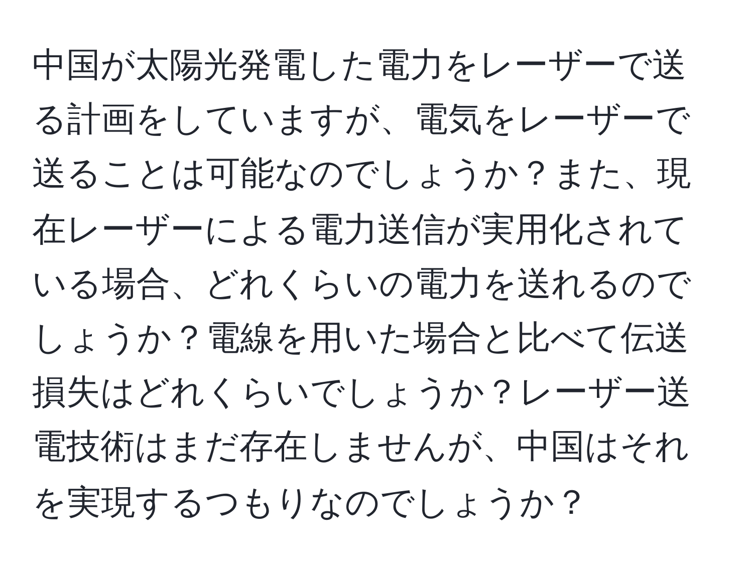 中国が太陽光発電した電力をレーザーで送る計画をしていますが、電気をレーザーで送ることは可能なのでしょうか？また、現在レーザーによる電力送信が実用化されている場合、どれくらいの電力を送れるのでしょうか？電線を用いた場合と比べて伝送損失はどれくらいでしょうか？レーザー送電技術はまだ存在しませんが、中国はそれを実現するつもりなのでしょうか？