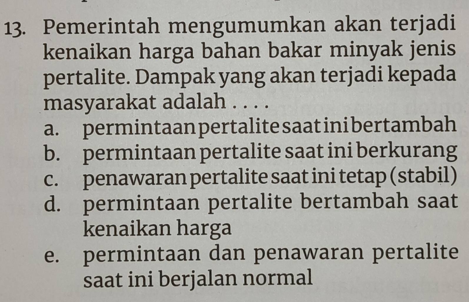 Pemerintah mengumumkan akan terjadi
kenaikan harga bahan bakar minyak jenis
pertalite. Dampak yang akan terjadi kepada
masyarakat adalah . . . .
a. permintaan pertalite saatini bertambah
b. permintaan pertalite saat ini berkurang
c. penawaran pertalite saat ini tetap (stabil)
d. permintaan pertalite bertambah saat
kenaikan harga
e. permintaan dan penawaran pertalite
saat ini berjalan normal