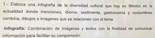 1.- Elabora una infografía de la diversidad cultural que hay en México en la 
actualidad donde menciones, idioma, vestimenta, gastronomía y costumbres 
combina, dibujos o imágenes que se relacionen con el tema. 
Infografía: Combinación de imágenes y textos con la finalidad de comunicar 
información para facilitar su comprensión.