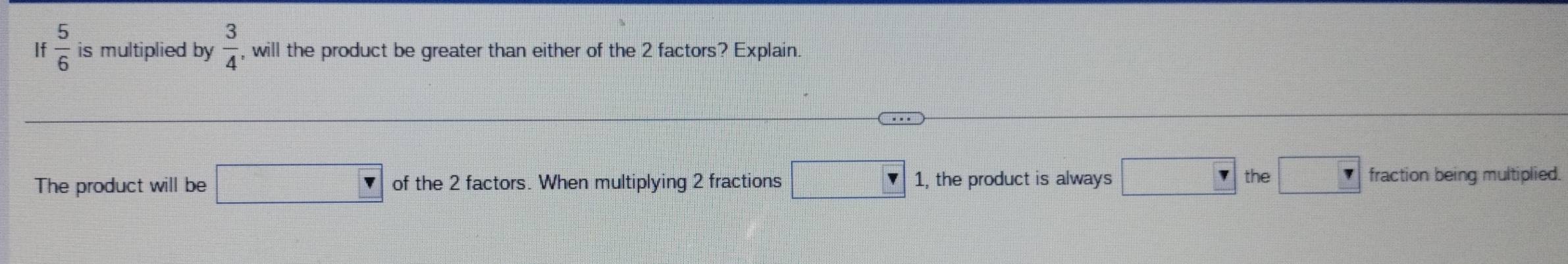 If 5/6  is multiplied by  3/4  , will the product be greater than either of the 2 factors? Explain. 
The product will be □ of the 2 factors. When multiplying 2 fractions □ 1, the product is always □ r the □ 7 fraction being multiplied.