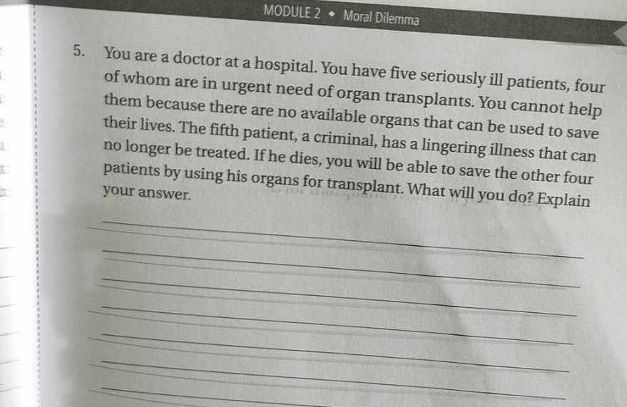 MODULE 2 ◆ Moral Dilemma 
5. You are a doctor at a hospital. You have five seriously ill patients, four 
of whom are in urgent need of organ transplants. You cannot help 
them because there are no available organs that can be used to save 
their lives. The fifth patient, a criminal, has a lingering illness that can 
no longer be treated. If he dies, you will be able to save the other four 
patients by using his organs for transplant. What will you do? Explain 
your answer. 
_ 
_ 
_ 
_ 
_ 
_ 
_ 
_