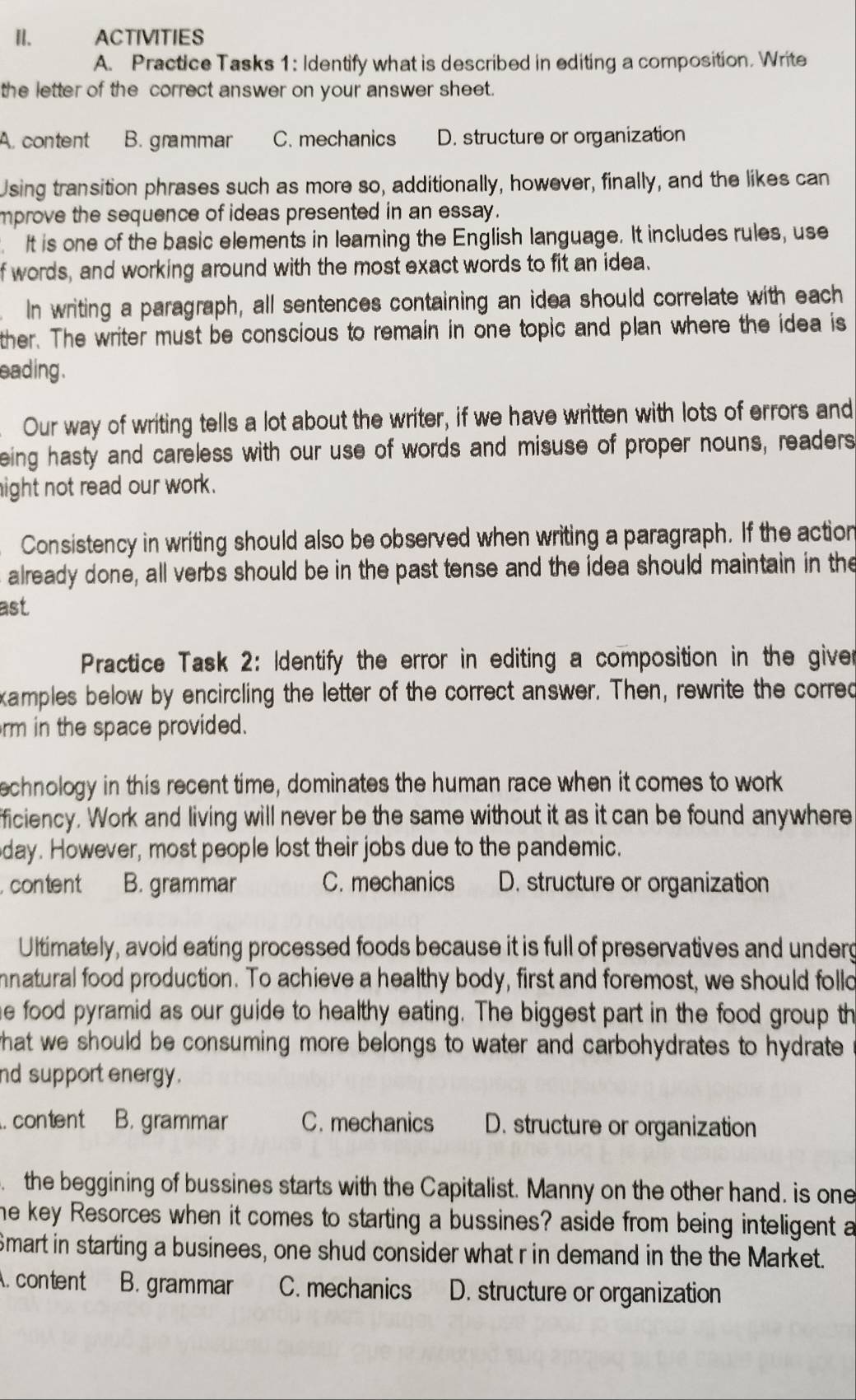 ACTIVITIES
A. Practice Tasks 1: Identify what is described in editing a composition. Write
the letter of the correct answer on your answer sheet.
A. content B. grammar C. mechanics D. structure or organization
Using transition phrases such as more so, additionally, however, finally, and the likes can
mprove the sequence of ideas presented in an essay.
. It is one of the basic elements in leaming the English language. It includes rules, use
f words, and working around with the most exact words to fit an idea.
In writing a paragraph, all sentences containing an idea should correlate with each
ther. The writer must be conscious to remain in one topic and plan where the idea is
eading .
Our way of writing tells a lot about the writer, if we have written with lots of errors and
eing hasty and careless with our use of words and misuse of proper nouns, readers
ight not read our work.
Consistency in writing should also be observed when writing a paragraph. If the action
already done, all verbs should be in the past tense and the idea should maintain in the
ast
Practice Task 2: Identify the error in editing a composition in the giver
xamples below by encircling the letter of the correct answer. Then, rewrite the corred
rm in the space provided.
echnology in this recent time, dominates the human race when it comes to work
fficiency. Work and living will never be the same without it as it can be found anywhere
day. However, most people lost their jobs due to the pandemic.
. content B. grammar C. mechanics D. structure or organization
Ultimately, avoid eating processed foods because it is full of preservatives and underg
natural food production. To achieve a healthy body, first and foremost, we should follo
he food pyramid as our guide to healthy eating. The biggest part in the food group th
what we should be consuming more belongs to water and carbohydrates to hydrate .
nd support energy.
. content B. grammar C. mechanics D. structure or organization
the beggining of bussines starts with the Capitalist. Manny on the other hand. is one
he key Resorces when it comes to starting a bussines? aside from being inteligent a
Smart in starting a businees, one shud consider what r in demand in the the Market.
A. content B. grammar C. mechanics D. structure or organization