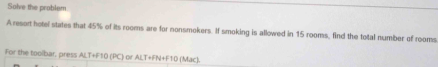 Solve the problem 
A resort hotel states that 45% of its rooms are for nonsmokers. If smoking is allowed in 15 rooms, find the total number of rooms 
For the toolbar, press ALT+F10 (PC) or ALT+FN+F10 (Mac).