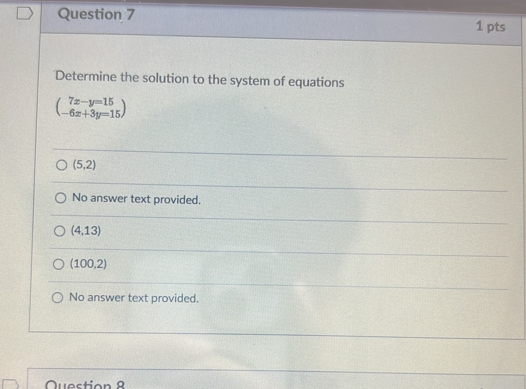 Determine the solution to the system of equations
beginpmatrix 7x-y=15 -6x+3y=15endpmatrix
(5,2)
No answer text provided.
(4,13)
(100,2)
No answer text provided.
Quection 8