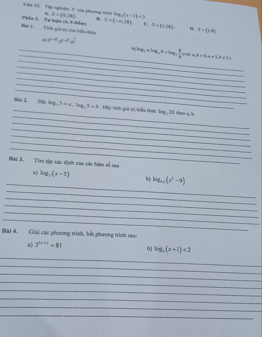 Tập nghiệm S của phương trình log _3(x-1)<3</tex> 
Phần 2. Tự luận (4, 0 điểm)
A. S=(0;28). B. S=(-∈fty ,28). C. S=(1;28). S=(1;9). 
D.
Bài 1. Tĩnh giá trị của biểu thức
a) 5^(2+sqrt(2)).5^(2-sqrt(2)).9^(frac 3)2
_
_
_b) log _2a.log _ab+log _2 8/b (v(ia,b>0,a!= 1, b!= 1)
_
_
_
_
_
_
Bài 2. Đặt log _23=a, log _25=b. Hãy tính giá trị biểu thức log _220 theo a, b
_
_
_
_
_
Bài 3. Tìm tập xác định của các hàm số sau
_
a) log _2(x-5) log _0.2(x^2-9)
b)
_
_
_
_
_
Bài 4. Giải các phương trình, bất phương trình sau:
a) 3^(3x-11)=81
b) log _3(x+1)<2</tex> 
_
_
_
_
_
_
_
_