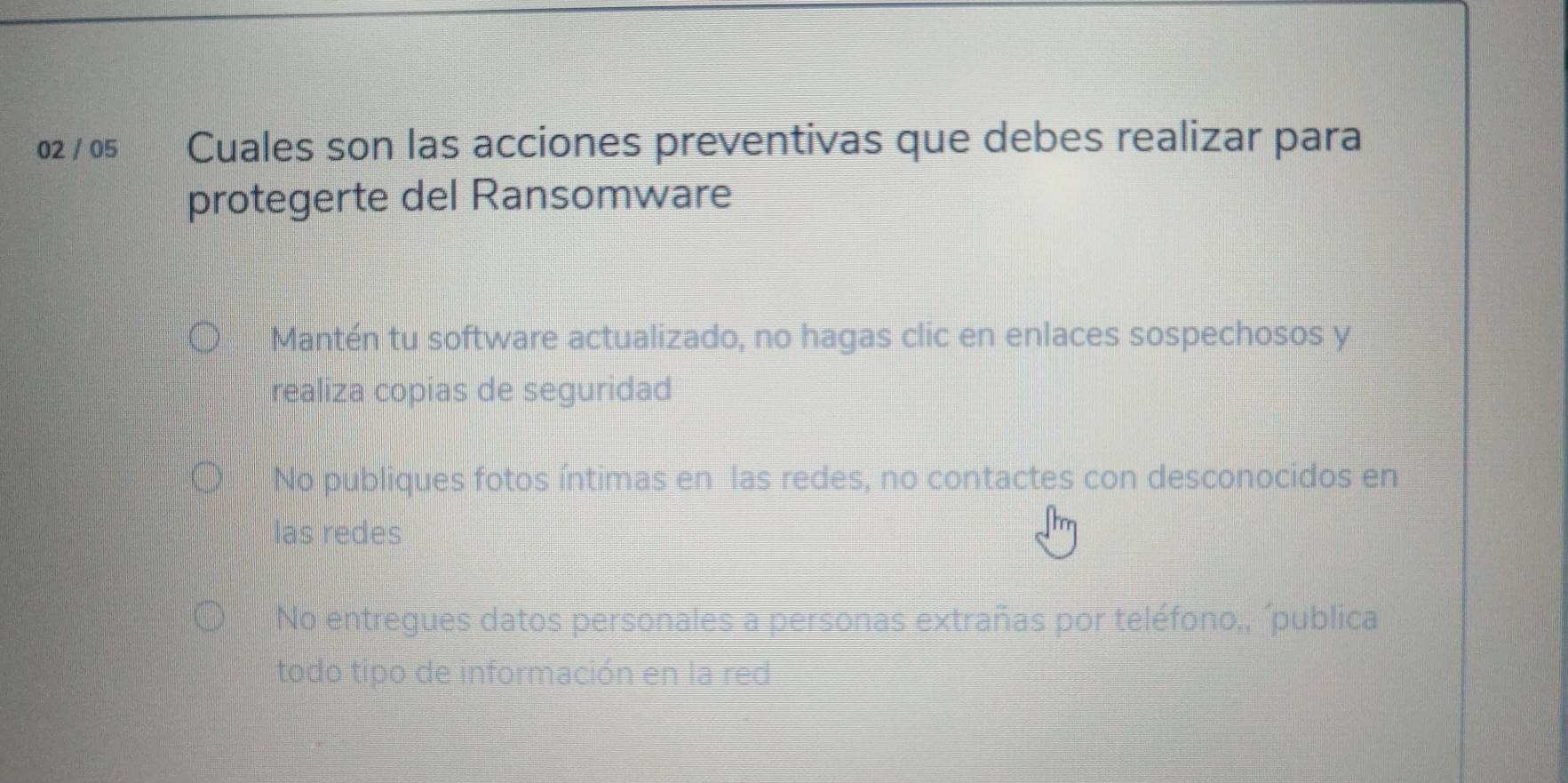 02 / 05 Cuales son las acciones preventivas que debes realizar para
protegerte del Ransomware
Mantén tu software actualizado, no hagas clic en enlaces sospechosos y
realiza copias de seguridad
No publiques fotos íntimas en las redes, no contactes con desconocidos en
las redes
No entregues datos personales a personas extrañas por teléfono,, ´publica
todo tipo de información en la red