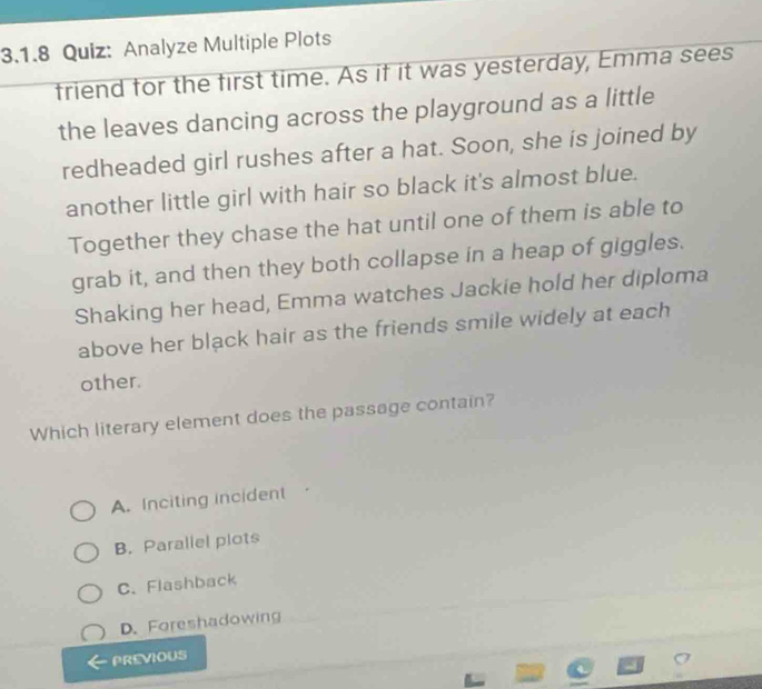 Analyze Multiple Plots
friend for the first time. As if it was yesterday, Emma sees
the leaves dancing across the playground as a little
redheaded girl rushes after a hat. Soon, she is joined by
another little girl with hair so black it's almost blue.
Together they chase the hat until one of them is able to
grab it, and then they both collapse in a heap of giggles.
Shaking her head, Emma watches Jackie hold her diploma
above her black hair as the friends smile widely at each
other.
Which literary element does the passage contain?
A. Inciting incident
B. Parallel plots
C.Flashback
D. Foreshadowing
PREVIOUS
