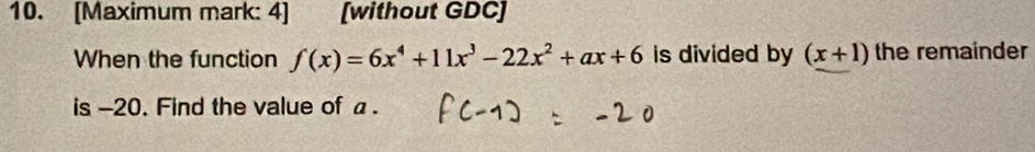 [Maximum mark: 4] [without GDC] 
When the function f(x)=6x^4+11x^3-22x^2+ax+6 is divided by (x+1) the remainder 
is -20. Find the value of a.