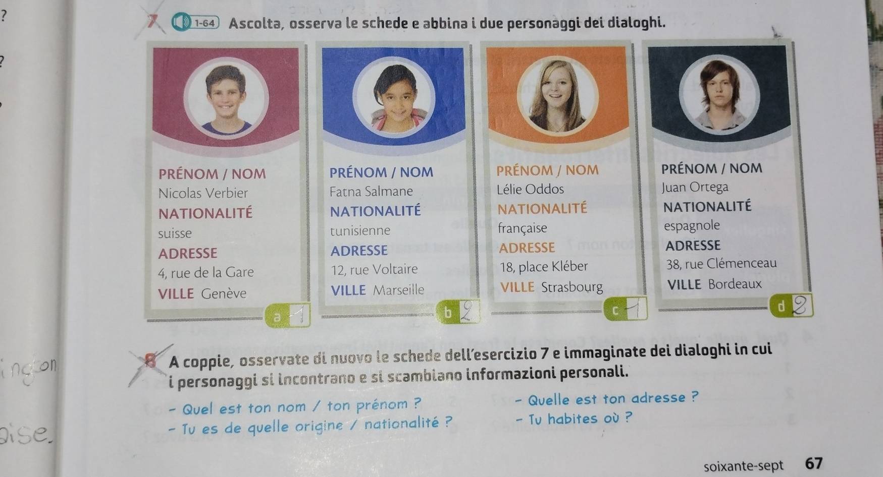 ? 
1-6④ Ascolta, osserva le schede e abbina i due personaggi dei dialoghi. 
PRÉNOM / NOM PRÉNOM / NOM PRÉNOM / NOM PRÉNOM / NOM 
Nicolas Verbier Fatna Salmane Lélie Oddos Juan Ortega 
NATIONALITÉ NATIONALITÉ NATIONALITÉ NATIONALITÉ 
suisse tunisienne française espagnole 
ADRESSE ADRESSE ADRESSE ADRESSE 
4, rue de la Gare 12, rue Voltaire 18, place Kléber 38, rue Clémenceau 
VILLE Strasbourg 
VILLE Genève VILLE Marseille VILLE Bordeaux 
a 
b 
C 
d 
A coppie, osservate di nuovo le schede dell’esercizio 7 e immaginate dei dialoghi in cui 
i personaggi si incontrano e si scambiano informazioni personali. 
- Quel est ton nom / ton prénom ? - Quelle est ton adresse ? 
- Tu es de quelle origine / nationalité ? 
- Tu habites où ? 
soixante-sept 67