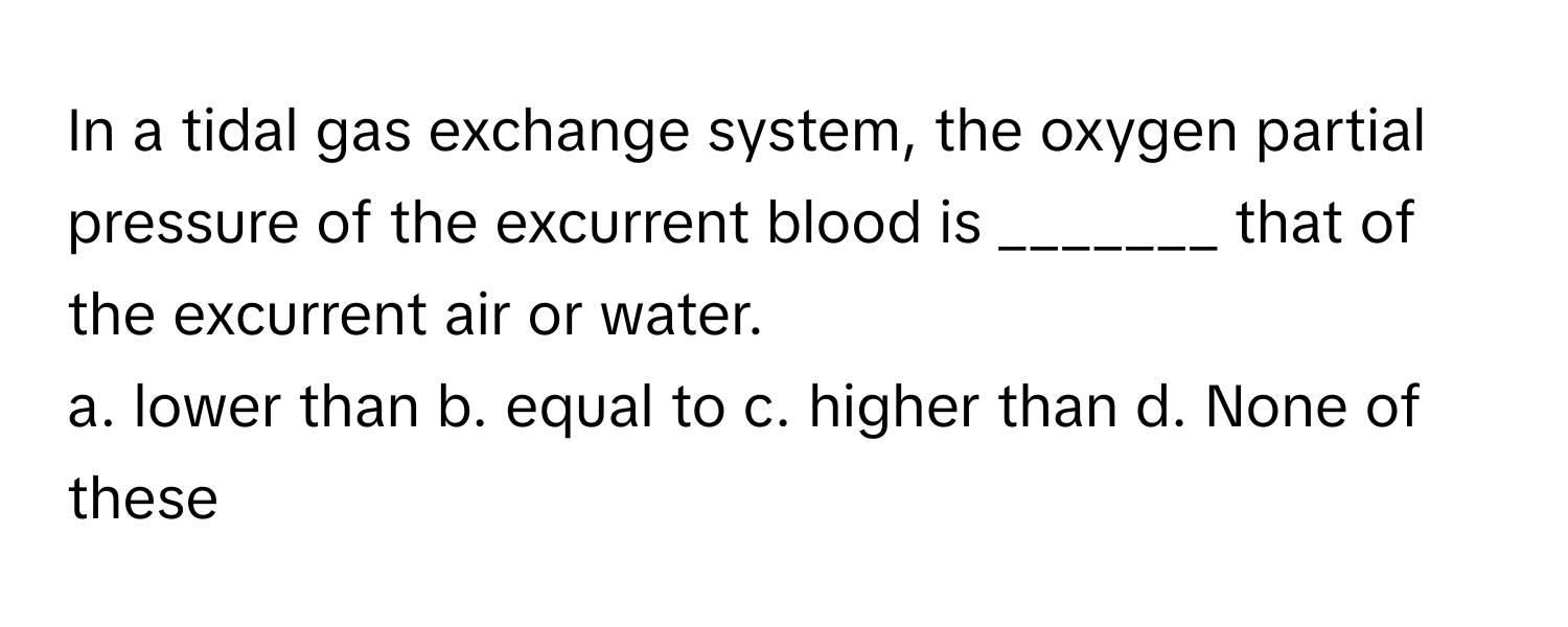 In a tidal gas exchange system, the oxygen partial pressure of the excurrent blood is _______ that of the excurrent air or water.

a. lower than b. equal to c. higher than d. None of these