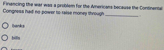 Financing the war was a problem for the Americans because the Continental
Congress had no power to raise money through _.
banks
bills