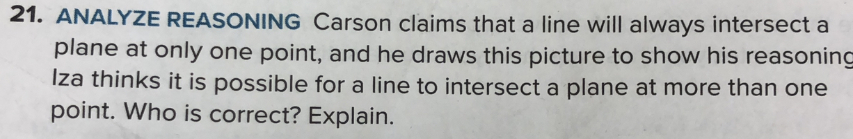 ANALYZE REASONING Carson claims that a line will always intersect a 
plane at only one point, and he draws this picture to show his reasoning 
Iza thinks it is possible for a line to intersect a plane at more than one 
point. Who is correct? Explain.