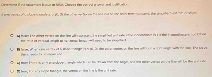 Determine if the statement is true or folse. Choose the correct answer and justification.
If one vertex of a slope triangle is at (0,0) , the other vertex on the line will be the point that represents the simplified unit rate or slope.
A) false; The other vertex on the line will represent the simplified unit rate if the x-coordinate is 1. If the x-coordinate is not 1, then
the ratio of vertical length to horizontal length will need to be simplified.
B) false; When one vertex of a slope triangle is at (0,0) , the other vertex on the line will form a right angle with the line. The slope
then needs to be measured.
C) true; There is only one slope triangle which can be drawn from the origin, and the other vertex on the line will be the unit rate.
D) true; For any slope triangle, the vertex on the line is the unit rate.