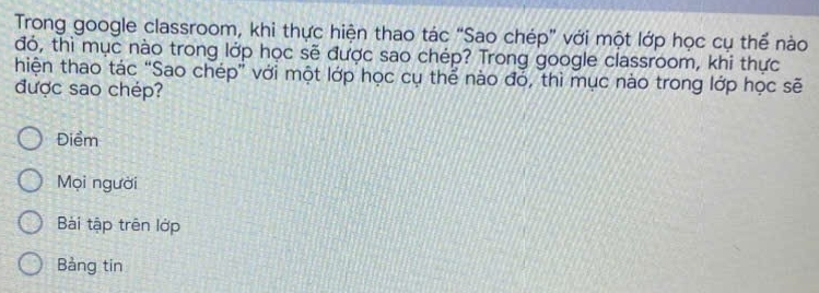 Trong google classroom, khi thực hiện thao tác “Sao chép” với một lớp học cụ thể nào 
đó, thì mục nào trong lớp học sẽ được sao chép? Trong google classroom, khi thực 
hiện thao tác “Sao chép” với một lớp học cụ thể nào đó, thì mục nào trong lớp học sẽ 
được sao chép? 
Điểm 
Mọi người 
Bài tập trên lớp 
Bảng tin