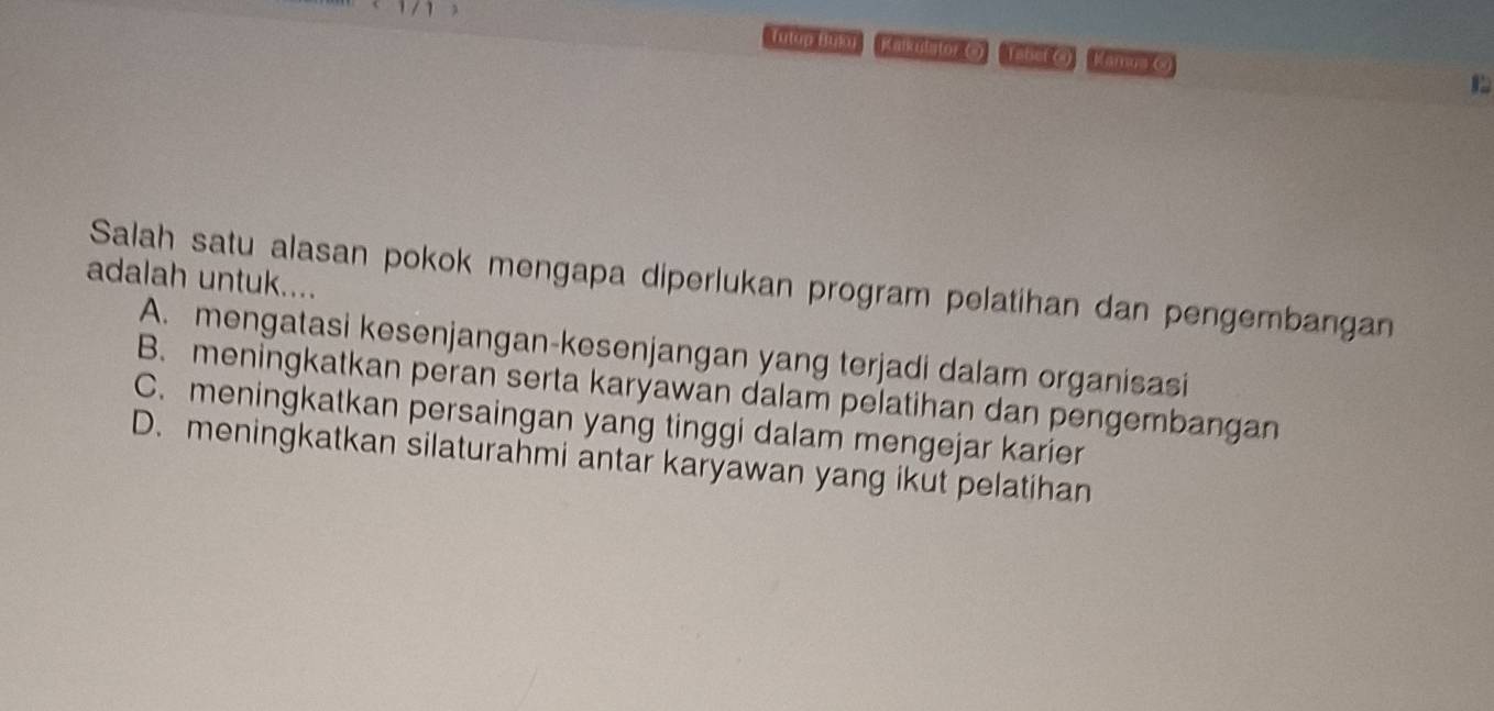 (utup Buo) Kalkudator () Tabet () Kamua G)
adalah untuk....
Salah satu alasan pokok mengapa diperlukan program pelatihan dan pengembangan
A. mengatasi kesenjangan-kesenjangan yang terjadi dalam organisasi
B. meningkatkan peran serta karyawan dalam pelatihan dan pengembangan
C. meningkatkan persaingan yang tinggi dalam mengejar karier
D. meningkatkan silaturahmi antar karyawan yang ikut pelatihan