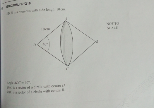 5f 0580/21/M/J/17/Q19
ABCD is a rhombus with side length 10 cm.
NOT TO
SCALE
Angle ADC=40°.
DAC is a sector of a circle with centre D.
BAC is a sector of a circle with centre B.