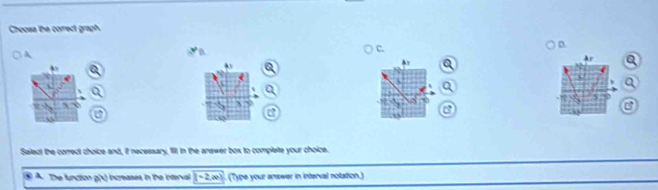 Chooss the correct graph. 
A 
√ D 
C 
a 
As 
Ay 
Ax 
a 
8
X
C 
a 
a 
a 
Select the correct choice and, if necessary, fill in the answer box to complete your choice. 
④ A. The function g(x) increases in the interval (-2,a) (Type your answer in interval notation.)