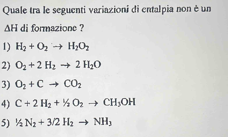 Quale tra le seguenti variazioni di entalpia non è un
△ H di formazione ?
1) H_2+O_2to H_2O_2
2) O_2+2H_2to 2H_2O
3) O_2+Cto CO_2
4) C+2H_2+^1/_2O_2to CH_3OH
5) 1/2N_2+3/2H_2to NH_3