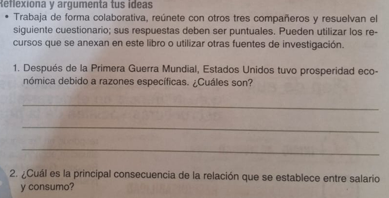 Reflexiona y argumenta tus ideas 
Trabaja de forma colaborativa, reúnete con otros tres compañeros y resuelvan el 
siguiente cuestionario; sus respuestas deben ser puntuales. Pueden utilizar los re- 
cursos que se anexan en este libro o utilizar otras fuentes de investigación. 
1. Después de la Primera Guerra Mundial, Estados Unidos tuvo prosperidad eco- 
nómica debido a razones específicas. ¿Cuáles son? 
_ 
_ 
_ 
2. ¿Cuál es la principal consecuencia de la relación que se establece entre salario 
y consumo?