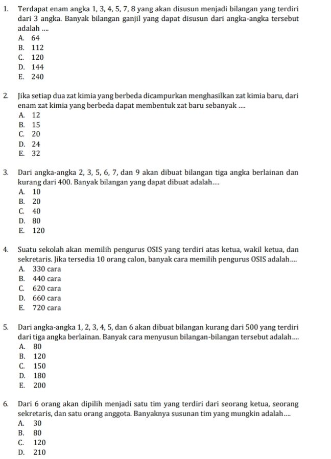 Terdapat enam angka 1, 3, 4, 5, 7, 8 yang akan disusun menjadi bilangan yang terdiri
dari 3 angka. Banyak bilangan ganjil yang dapat disusun dari angka-angka tersebut
adalah ....
A. 64
B. 112
C. 120
D. 144
E. 240
2. Jika setiap dua zat kimia yang berbeda dicampurkan menghasilkan zat kimia baru, dari
enam zat kimia yang berbeda dapat membentuk zat baru sebanyak ....
A. 12
B. 15
C. 20
D. 24
E. 32
3. Dari angka-angka 2, 3, 5, 6, 7, dan 9 akan dibuat bilangan tiga angka berlainan dan
kurang dari 400. Banyak bilangan yang dapat dibuat adalah....
A. 10
B. 20
C. 40
D. 80
E. 120
4. Suatu sekolah akan memilih pengurus OSIS yang terdiri atas ketua, wakil ketua, dan
sekretaris. Jika tersedia 10 orang calon, banyak cara memilih pengurus OSIS adalah....
A. 330 cara
B. 440 cara
C. 620 cara
D. 660 cara
E. 720 cara
5. Dari angka-angka 1, 2, 3, 4, 5, dan 6 akan dibuat bilangan kurang dari 500 yang terdiri
dari tiga angka berlainan. Banyak cara menyusun bilangan-bilangan tersebut adalah....
A. 80
B. 120
C. 150
D. 180
E. 200
6. Dari 6 orang akan dipilih menjadi satu tim yang terdiri dari seorang ketua, seorang
sekretaris, dan satu orang anggota. Banyaknya susunan tim yang mungkin adalah....
A. 30
B. 80
C. 120
D. 210