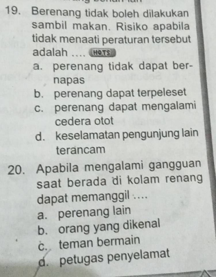 Berenang tidak boleh dilakukan
sambil makan. Risiko apabila
tidak menaati peraturan tersebut
adalah _HOts
a. perenang tidak dapat ber-
napas
b. perenang dapat terpeleset
c. perenang dapat mengalami
cedera otot
d. keselamatan pengunjung lain
terancam
20. Apabila mengalami gangguan
saat berada di kolam renang 
dapat memanggil ....
a. perenang lain
b. orang yang dikenal
c. teman bermain
d. petugas penyelamat