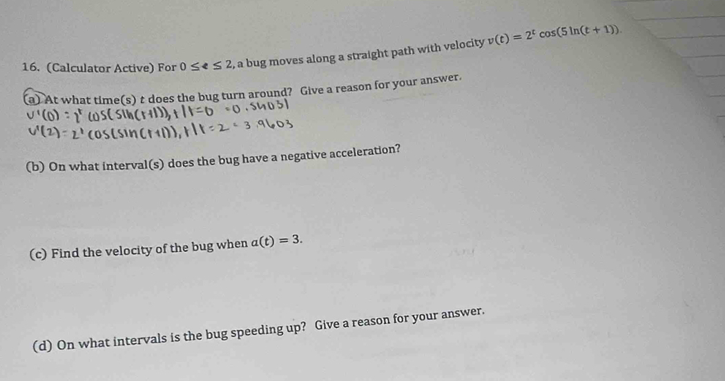 (Calculator Active) For 0≤ ell ≤ 2 , a bug moves along a straight path with velocity v(t)=2^tcos (5ln (t+1))
(a) At what time(s) t does the bug turn around? Give a reason for your answer. 
(b) On what interval(s) does the bug have a negative acceleration? 
(c) Find the velocity of the bug when a(t)=3. 
(d) On what intervals is the bug speeding up? Give a reason for your answer.