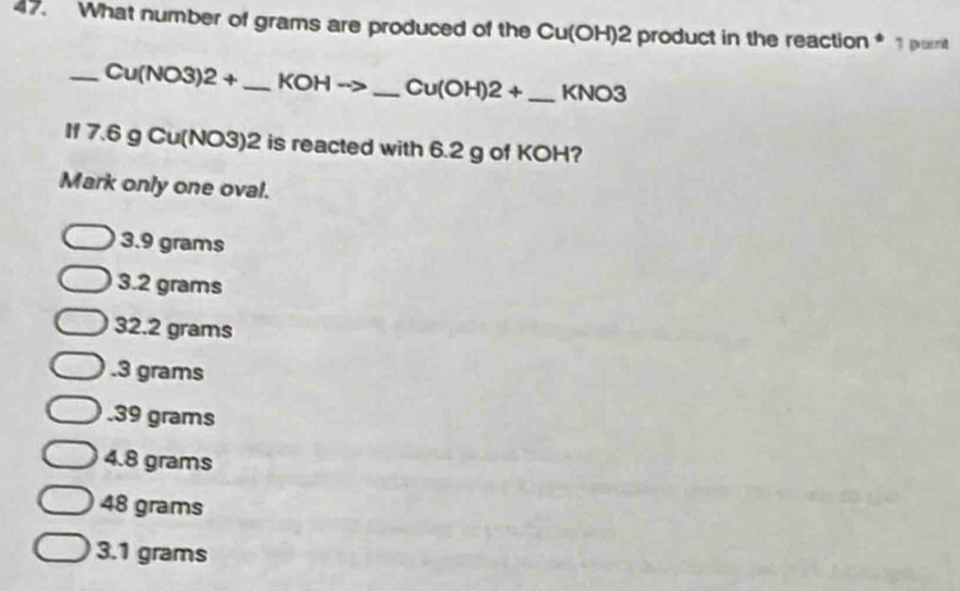 What number of grams are produced of the Cu(OH)2 product in the reaction * 1porit
_ Cu(NO3)2+ _  KOHto _  Cu(OH)2+ _ KNO3
If 7.6 g Cu(NO3)2 is reacted with 6.2 g of KOH?
Mark only one oval.
3.9 grams
3.2 grams
32.2 grams . 3 grams . 39 grams
4.8 grams
48 grams
3.1 grams