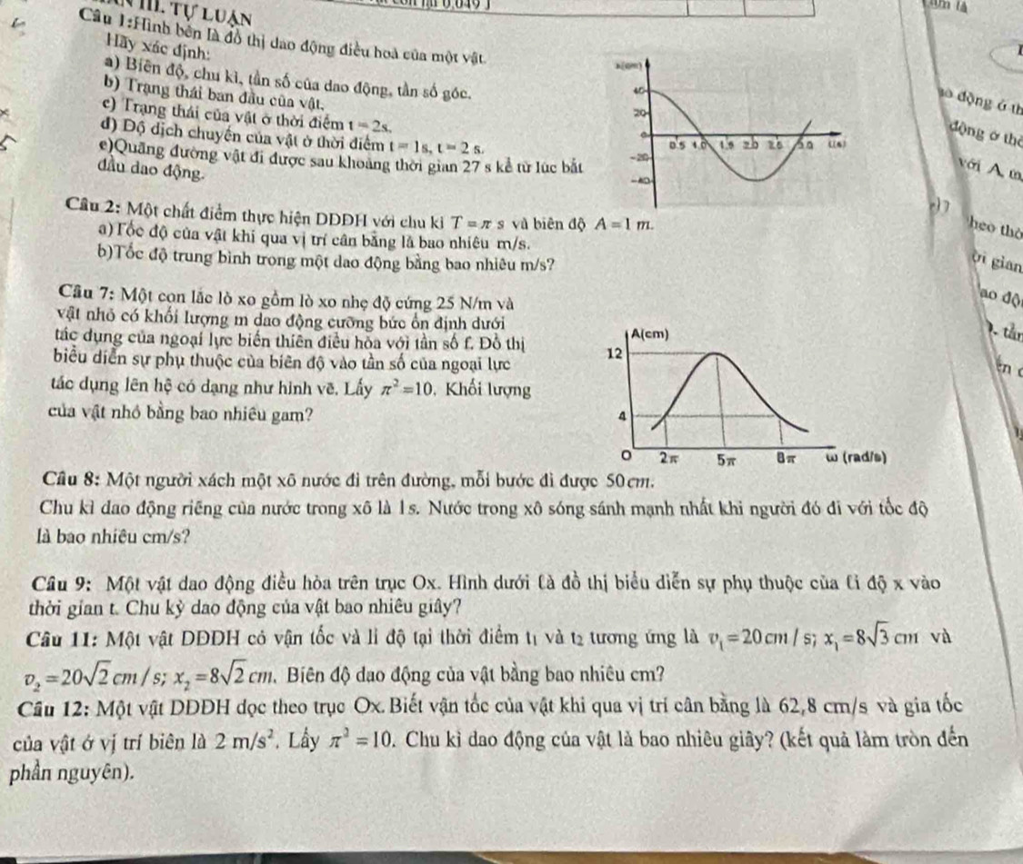 'm là
T hể Tự luận
Câu 1:Hình bên là đồ thị dao động điều hoà của một vật
Hãy xác định:
a) Biên độ, chu kì, tần số của dao động, tần số góc. 
b) Trạng thái ban đầu của vật.
to dộng á th
c) Trang thái của vật ở thời điểm t=2s.
d) Độ dịch chuyến của vật ở thời điểm t=1s,t=2s,
động ở thê
c)Quảng đường vật đi được sau khoảng thời gian 27 s kể từ lúc bắt 
với A m
đầu dao động.
c)7
Cầu 2: Một chất điểm thực hiện DDDH với chu ki T=π s và biên độ A=1m.
heo thờ
a) Tốc độ của vật khi qua vị trí cân băng là bao nhiêu m/s.
b)Tốc độ trung bình trong một dao động bằng bao nhiêu m/s?
Vi gian
Cầu 7: Một con lắc lò xo gồm lò xo nhẹ độ cứng 25 N/m và
ao độ
vật nhỏ có khối lượng m dao động cưỡng bức ổn định dưới
tác dụng của ngoại lực biến thiên điều hòa với tần số f. Đồ thị 
7. tån
biểu diễn sự phụ thuộc của biên độ vào tần số của ngoại lực
tn 
tắc dụng lên hệ có dạng như hình vẽ, Lấy π^2=10 ,  Khối lượng
của vật nhỏ bằng bao nhiều gam? 
Câu 8: Một người xách một xô nước đi trên đường, mỗi bước đì được 50cm.
Chu kỉ dao động riếng của nước trong xô là 1s. Nước trong xô sóng sánh mạnh nhất khi người đó đi với tốc độ
là bao nhiêu cm/s?
Câu 9: Một vật dao động điều hòa trên trục Ox. Hình dưới là đồ thị biểu diễn sự phụ thuộc của lỉ độ x vào
thời gian t. Chu kỳ dao động của vật bao nhiêu giây?
Câu 11: Một vật DDDH có vận tốc và li độ tại thời điểm t1 và t2 tương ứng là v_1=20cm/s;x_1=8sqrt(3)cm và
v_2=20sqrt(2)cm/s;x_2=8sqrt(2)cm ,  Biên độ dạo động của vật bằng bao nhiêu cm?
Câu 12: Một vật DDĐH đọc theo trục Ox. Biết vận tốc của vật khi qua vị trí cân bằng là 62,8 cm/s và gia tốc
của vật ở vị trí biên là 2m/s^2. Lầy π^2=10. Chu kỉ đao động của vật là bao nhiêu giây? (kết quả làm tròn đến
phần nguyên).