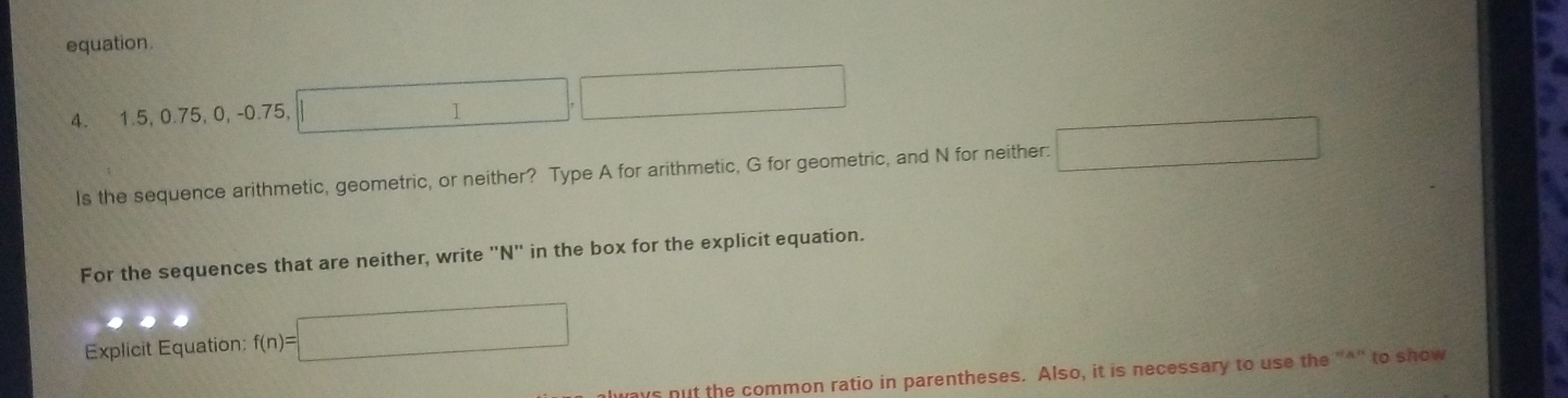 equation.
∴ △ ADCsim
4. 1.5, 0.75, 0, -0.75, 
I 
Is the sequence arithmetic, geometric, or neither? Type A for arithmetic, G for geometric, and N for neither: □ 
For the sequences that are neither, write "N" in the box for the explicit equation. 
Explicit Equation: f(n)=□
s nut the common ratio in parentheses. Also, it is necessary to use the "*" to show