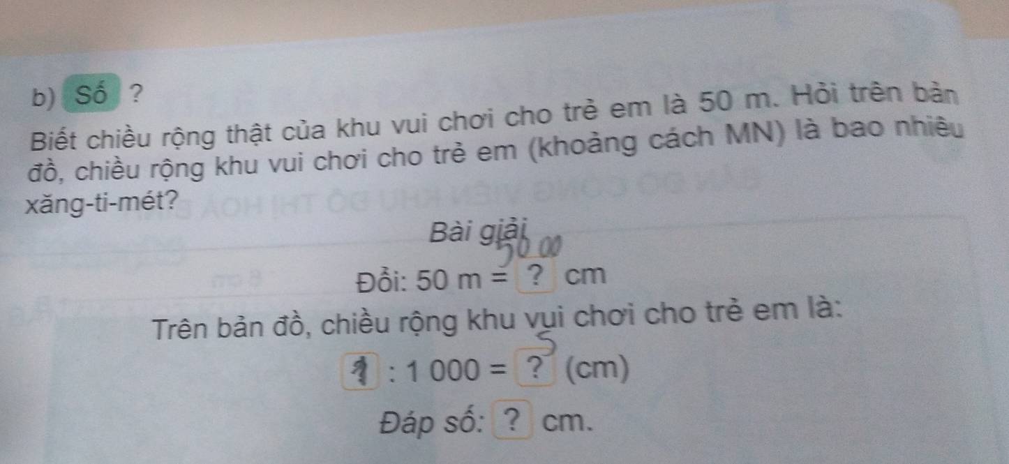 Số ? 
Biết chiều rộng thật của khu vui chơi cho trẻ em là 50 m. Hỏi trên bản 
đồ, chiều rộng khu vui chơi cho trẻ em (khoảng cách MN) là bao nhiêu 
xăng-ti-mét? 
Bài giải 
Đồi: 50m= ? cm
Trên bản đồ, chiều rộng khu vụi chơi cho trẻ em là:
1:1000= ？ (cm) 
Đáp số: ? cm.