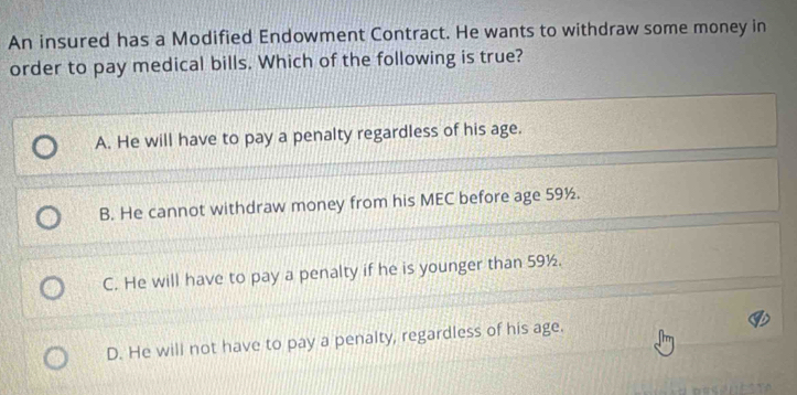 An insured has a Modified Endowment Contract. He wants to withdraw some money in
order to pay medical bills. Which of the following is true?
A. He will have to pay a penalty regardless of his age.
B. He cannot withdraw money from his MEC before age 59½.
C. He will have to pay a penalty if he is younger than 59½.
D. He will not have to pay a penalty, regardless of his age.