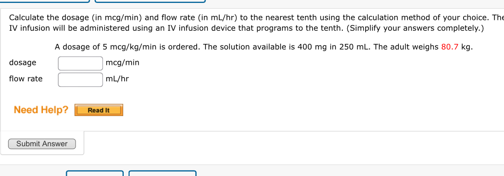 Calculate the dosage (in mcg/min) and flow rate (in mL/hr) to the nearest tenth using the calculation method of your choice. The 
IV infusion will be administered using an IV infusion device that programs to the tenth. (Simplify your answers completely.) 
A dosage of 5 mcg/kg/min is ordered. The solution available is 400 mg in 250 mL. The adult weighs 80.7 kg. 
dosage mcg/min
flow rate mL/hr
Need Help? Read It 
Submit Answer