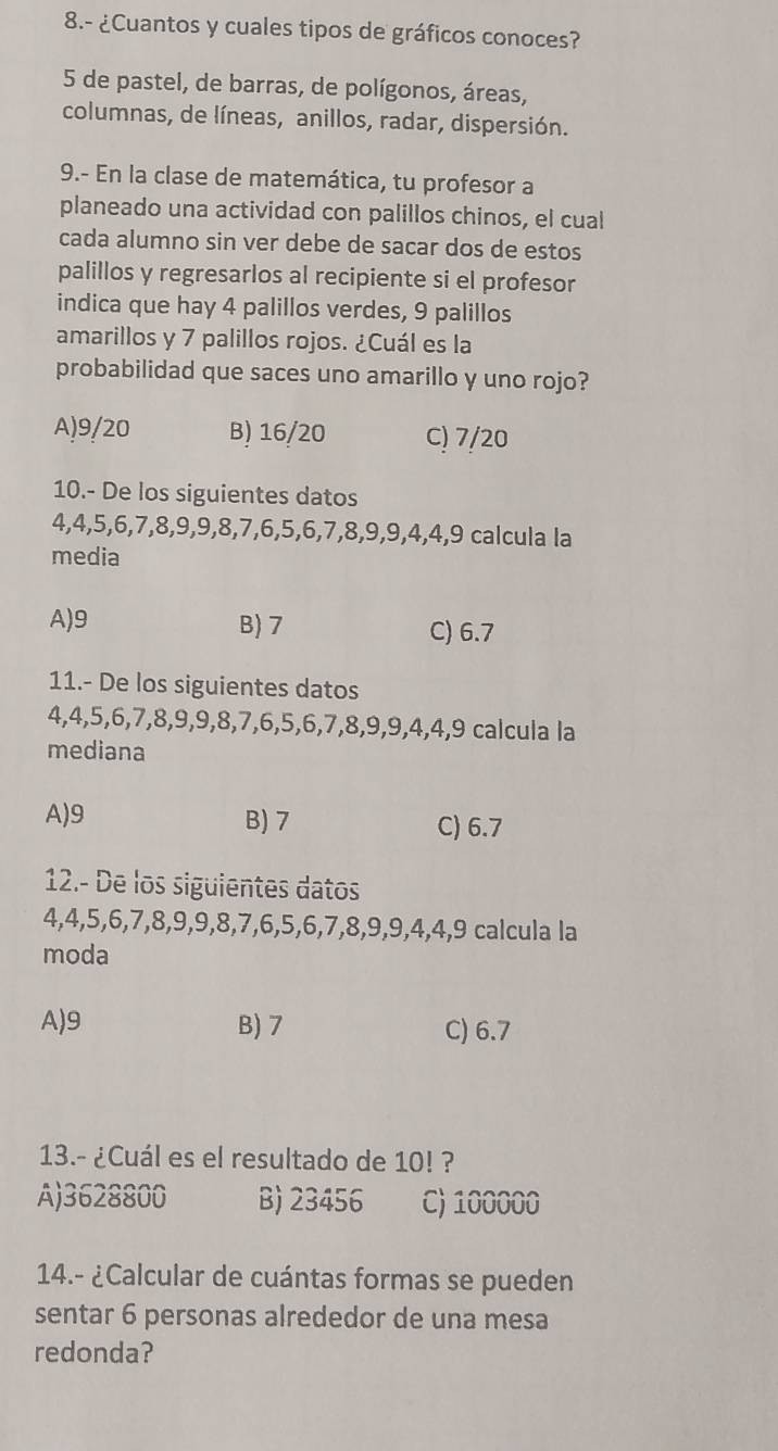 8.- ¿Cuantos y cuales tipos de gráficos conoces?
5 de pastel, de barras, de polígonos, áreas,
columnas, de líneas, anillos, radar, dispersión.
9.- En la clase de matemática, tu profesor a
planeado una actividad con palillos chinos, el cual
cada alumno sin ver debe de sacar dos de estos
palillos y regresarlos al recipiente si el profesor
indica que hay 4 palillos verdes, 9 palillos
amarillos y 7 palillos rojos. ¿Cuál es la
probabilidad que saces uno amarillo y uno rojo?
A) 9/20 B) 16/20 C) 7/20
10.- De los siguientes datos
4, 4, 5, 6, 7, 8, 9, 9, 8, 7, 6, 5, 6, 7, 8, 9, 9, 4, 4, 9 calcula la
media
A) 9 B) 7 C) 6.7
11.- De los siguientes datos
4, 4, 5, 6, 7, 8, 9, 9, 8, 7, 6, 5, 6, 7, 8, 9, 9, 4, 4, 9 calcula la
mediana
A) 9 B) 7 C) 6.7
12.- De los siguientes datos
4, 4, 5, 6, 7, 8, 9, 9, 8, 7, 6, 5, 6, 7, 8, 9, 9, 4, 4, 9 calcula la
moda
A) 9 B) 7 C) 6.7
13.- ¿Cuál es el resultado de 10! ?
A) 3628800 B) 23456 C) 100000
14.- ¿Calcular de cuántas formas se pueden
sentar 6 personas alrededor de una mesa
redonda?