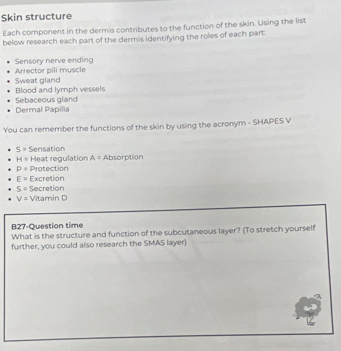 Skin structure 
Each component in the dermis contributes to the function of the skin. Using the list 
below research each part of the dermis identifying the roles of each part: 
Sensory nerve ending 
Arrector pili muscle 
Sweat gland 
Blood and lymph vessels 
Sebaceous gland 
Dermal Papilla 
You can remember the functions of the skin by using the acronym - SHAPES V
S= Sensation
H= Heat regulation A= Absorption
P= Protection
E= Excretion
S= Secretion
V= Vitamin D 
B27-Question time 
What is the structure and function of the subcutaneous layer? (To stretch yourself 
further, you could also research the SMAS layer)