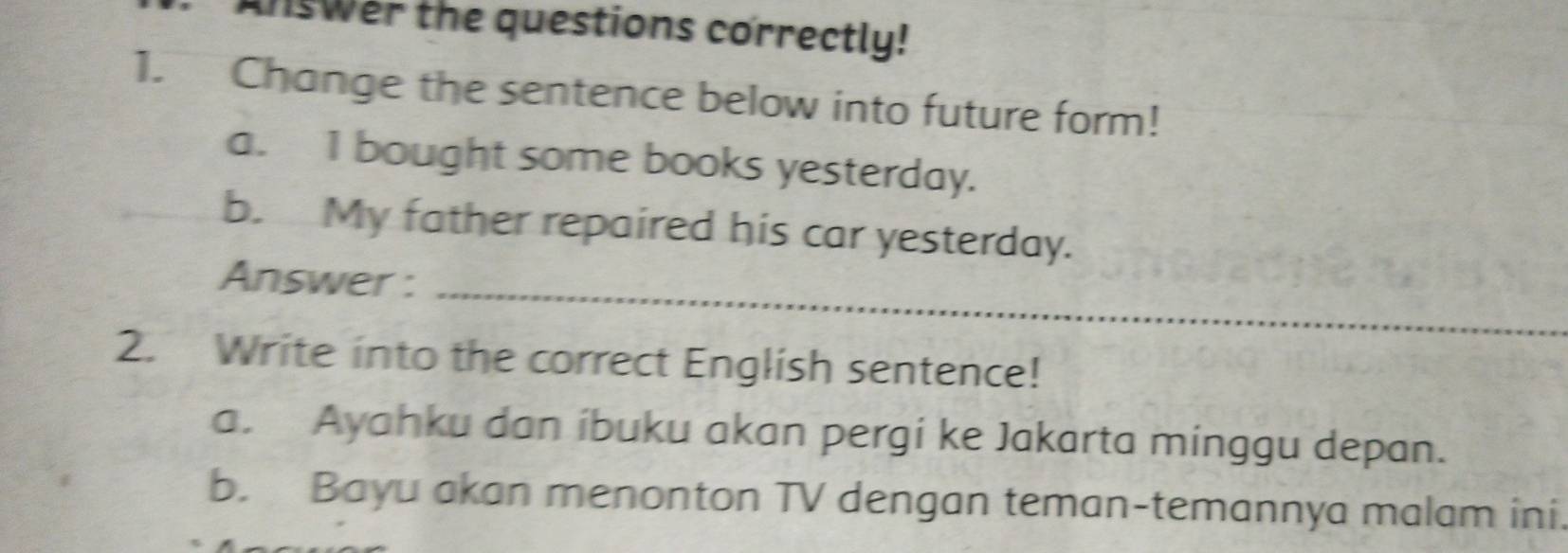 AnsWer the questions correctly! 
1. Change the sentence below into future form! 
a. I bought some books yesterday. 
b. My father repaired his car yesterday. 
Answer :_ 
2. Write into the correct English sentence! 
a. Ayahku dan íbuku akan pergi ke Jakarta minggu depan. 
b. Bayu akan menonton TV dengan teman-temannya malam ini.