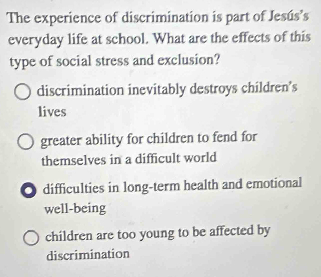 The experience of discrimination is part of Jesús’s
everyday life at school. What are the effects of this
type of social stress and exclusion?
discrimination inevitably destroys children’s
lives
greater ability for children to fend for
themselves in a difficult world
O difficulties in long-term health and emotional
well-being
children are too young to be affected by
discrimination