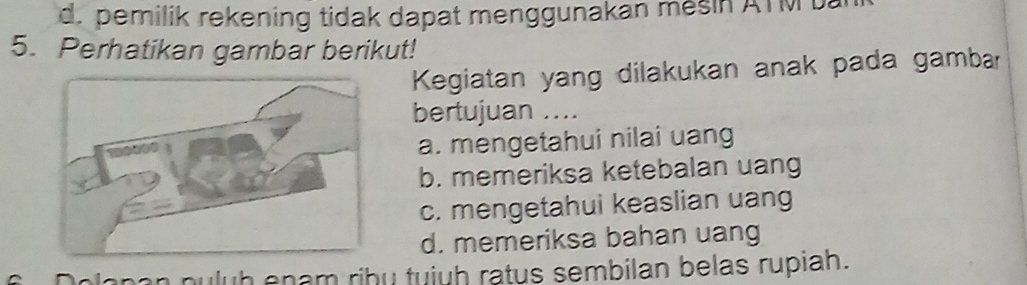 d. pemilik rekening tidak dapat menggunakan mesin ATM t
5. Perhatikan gambar berikut!
Kegiatan yang dilakukan anak pada gambar
bertujuan ....
a. mengetahui nilai uang
b. memeriksa ketebalan uang
c. mengetahui keaslian uang
d. memeriksa bahan uang
olapan puluh enam ribu tuiuh ratus sembilan belas rupiah.