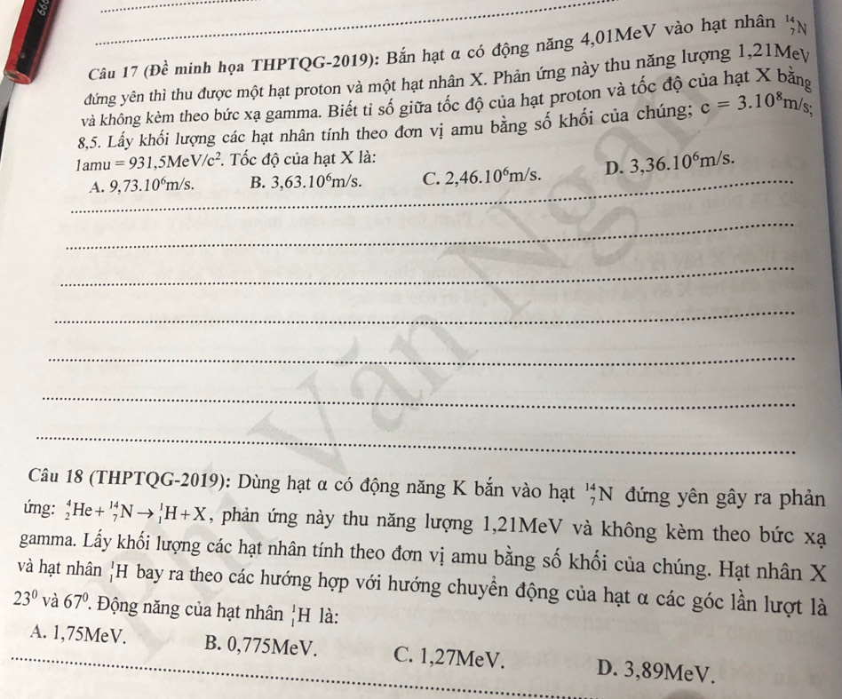 (Đề minh họa THPTQG-2019): Bắn hạt α có động năng 4,01MeV vào hạt nhân n
đứng yên thì thu được một hạt proton và một hạt nhân X. Phản ứng này thu năng lượng 1, 21Mey
và không kèm theo bức xạ gamma. Biết tỉ số giữa tốc độ của hạt proton và tốc độ của hạt X bằng
8,5. Lấy khối lượng các hạt nhân tính theo đơn vị amu bằng số khối của chúng; c=3.10^8m/s; 
1at 1 =931,5MeV/c^2. Tốc độ của hạt X là:
_
A. 9,73.10^6m/s. B. 3, 63.10^6m/s. C. 2, 46.10^6m/s. D. 3, 36.10^6m/s. _
_
_
_
_
_
_
Câu 18 (THPTQG-2019): Dùng hạt α có động năng K bắn vào hạt ''N đứng yên gây ra phản
ứmg: _2^(4He+_7^(14)Nto _1^1H+X , phản ứng này thu năng lượng 1, 21MeV và không kèm theo bức xạ
gamma. Lấy khối lượng các hạt nhân tính theo đơn vị amu bằng số khối của chúng. Hạt nhân X
và hạt nhân)H bay ra theo các hướng hợp với hướng chuyển động của hạt α các góc lần lượt là
23° và 67° Động năng của hạt nhân _1^1H là:
A. 1,75MeV. B. 0,775MeV. C. 1,27MeV. D. 3,89MeV.