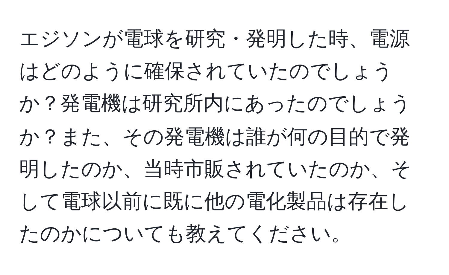 エジソンが電球を研究・発明した時、電源はどのように確保されていたのでしょうか？発電機は研究所内にあったのでしょうか？また、その発電機は誰が何の目的で発明したのか、当時市販されていたのか、そして電球以前に既に他の電化製品は存在したのかについても教えてください。