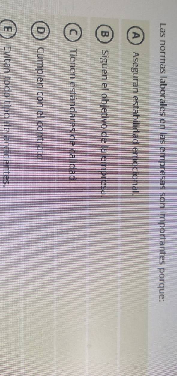 Las normas laborales en las empresas son importantes porque:
A Aseguran estabilidad emocional.
B Siguen el objetivo de la empresa.
C ) Tienen estándares de calidad.
D) Cumplen con el contrato.
ED Evitan todo tipo de accidentes.