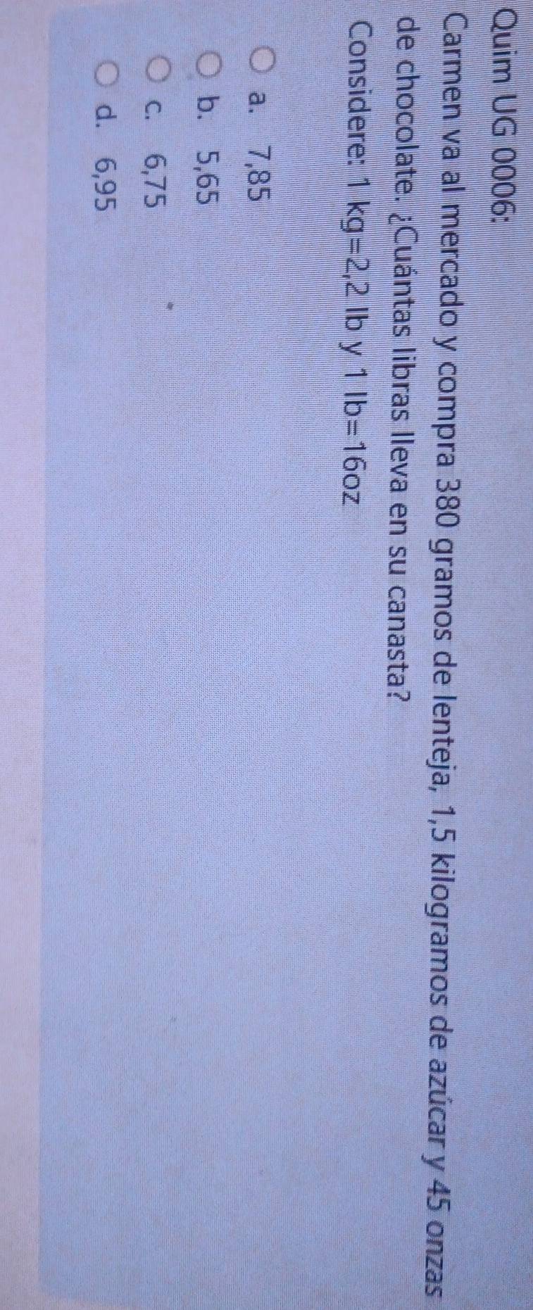 Quim UG 0006:
Carmen va al mercado y compra 380 gramos de lenteja, 1,5 kilogramos de azúcar y 45 onzas
de chocolate. ¿Cuántas libras lleva en su canasta?
Considere: 1kg=2,2lb 1lb=16oz
a. 7,85
b. 5,65
c. 6,75
d. 6,95