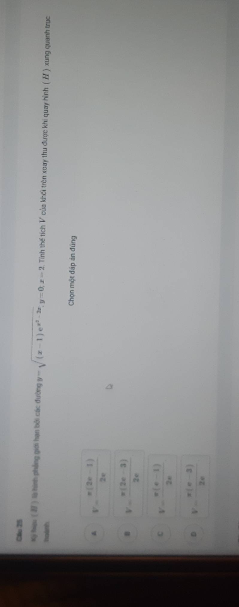 Cầu 25
Kỳ hiệu ( ) là hình phẳng giới hạn bởi các đường y=sqrt((x-1)e^(x^2)-2x); y=0; x=2. Tính thể tích V của khối tròn xoay thu được khi quay hình (H ) xung quanh trục
hgành
Chọn một đáp án đúng
V= (π (2e-1))/2e 
V= (π (2e-3))/2e 
C V= (π (e-1))/2e 
D V= (π (e-3))/2e 