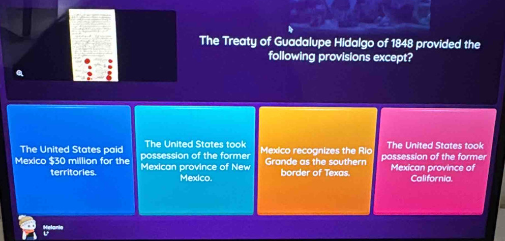 The Treaty of Guadalupe Hidalgo of 1848 provided the
following provisions except?
The United States took
The United States paid possession of the former Mexico recognizes the Rio The United States took
Mexico $30 million for the Mexican province of New Grande as the southern possession of the former
territories. border of Texas. Mexican province of
Mexico. California.
Melanie
L