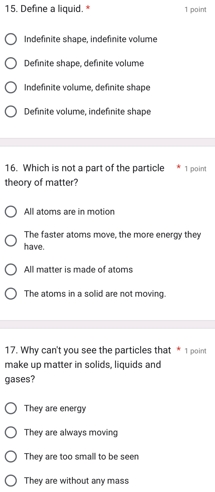 Define a liquid. * 1 point
Indefinite shape, indefinite volume
Definite shape, definite volume
Indefinite volume, definite shape
Definite volume, indefinite shape
16. Which is not a part of the particle * 1 point
theory of matter?
All atoms are in motion
The faster atoms move, the more energy they
have.
All matter is made of atoms
The atoms in a solid are not moving.
17. Why can't you see the particles that * 1 point
make up matter in solids, liquids and
gases?
They are energy
They are always moving
They are too small to be seen
They are without any mass