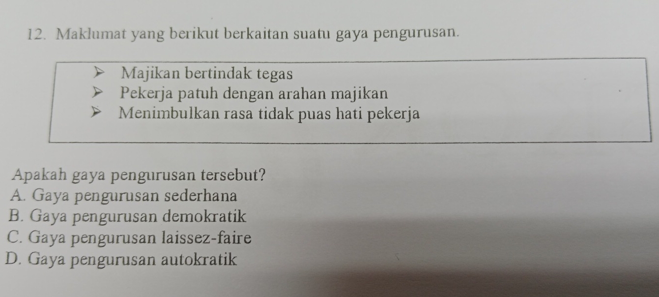 Maklumat yang berikut berkaitan suatu gaya pengurusan.
Majikan bertindak tegas
Pekerja patuh dengan arahan majikan
Menimbulkan rasa tidak puas hati pekerja
Apakah gaya pengurusan tersebut?
A. Gaya pengurusan sederhana
B. Gaya pengurusan demokratik
C. Gaya pengurusan laissez-faire
D. Gaya pengurusan autokratik